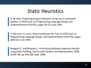 Static Heuristics
D. W. Wall. Predicting program behavior using real or estimated
profiles. In ACM Conf. on Programming Language Design and
Implementation (PLDI'91), pages 59-70, June 1991.


T. Ball and J. R. Larus. Branch prediction for free. In ACM Conf. on
Programming Language Design and Implementation (PLDI'93), pages
300-313, June 1993.


Boogerd, C. and Moonen, L. Prioritizing Software Inspection Results
using Static Profiling, Source Code Analysis and Manipulation, 2006.
SCAM '06. pp.149-160, Sept. 2006


                                                                       72
 