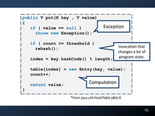 public V put(K key , V value)
{
   if ( value == null )                 Exception
     throw new Exception();

    if ( count >= threshold )
      rehash();                                   Invocation that
                                                  changes a lot of
    index = key.hashCode() % length;               program state.

    table[index] = new Entry(key, value);
    count++;

    return value;              Computation
}
                    *from java.util.HashTable jdk6.0


                                                                 76
 