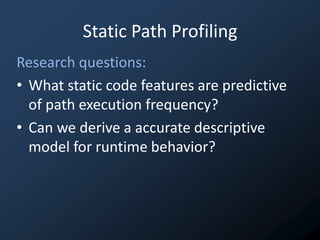 Static Path Profiling
Research questions:
• What static code features are predictive
  of path execution frequency?
• Can we derive a accurate descriptive
  model for runtime behavior?
 