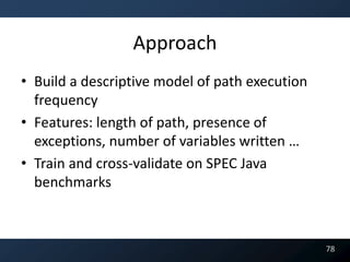 Approach
• Build a descriptive model of path execution
  frequency
• Features: length of path, presence of
  exceptions, number of variables written …
• Train and cross-validate on SPEC Java
  benchmarks



                                                78
 