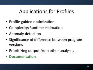 Applications for Profiles
• Profile guided optimization
• Complexity/Runtime estimation
• Anomaly detection
• Significance of difference between program
  versions
• Prioritizing output from other analyses
• Documentation

                                               81
 