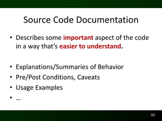 Source Code Documentation
• Describes some important aspect of the code
  in a way that’s easier to understand.

•   Explanations/Summaries of Behavior
•   Pre/Post Conditions, Caveats
•   Usage Examples
•   …

                                                90
 