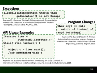 Exceptions
IllegalStateException thrown when
        getLocation() is not Europe
Raymond P. L. Buse and Westley R.Weimer. Automatic Documentation
Inference for Exceptions. In International Symposium on Software                   Program Changes
Testing and Analysis, Seattle, WA, USA, 2008.
                                                                      When arg0 == null
                                                                        return -1 instead of
API Usage Examples                                                    arg0.toString()
Iterator iter =                                                            Raymond P.L. Buse and Westley R. Weimer.
         SOMETHING.iterator();                                        Automatically documenting program changes. In
                                                                     International Conference on Automated Software
while( iter.hasNext() )                                                         Engineering, Antwerp, Belgium, 2010.
{
   Object o = iter.next();
   //Do something with o
}
Raymond P. L. Buse and Westley Weimer. Synthesizing API Usage Examples. In
International Conference on Software Engineering [To Appear], Zurich, Switzerland, 2012.


                                                                                                             93
 