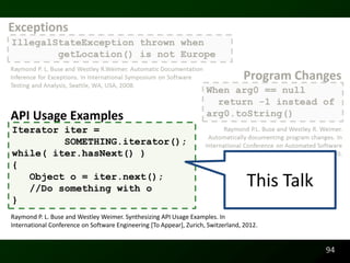 API Usage Examples
Iterator iter =
         SOMETHING.iterator();
while( iter.hasNext() )
{
   Object o = iter.next();
   //Do something with o                                                            This Talk
}
Raymond P. L. Buse and Westley Weimer. Synthesizing API Usage Examples. In
International Conference on Software Engineering [To Appear], Zurich, Switzerland, 2012.


                                                                                                94
 
