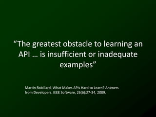 “The greatest obstacle to learning an
 API … is insufficient or inadequate
              examples”

   Martin Robillard. What Makes APIs Hard to Learn? Answers
   from Developers. IEEE Software, 26(6):27-34, 2009.
 