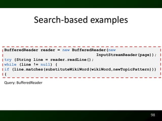 Search-based examples

BufferedReader reader = new BufferedReader(new
                                      InputStreamReader(page));
try {String line = reader.readLine();
while (line != null) {
if (line.matches(substituteWikiWord(wikiWord,newTopicPattern)))
{

Query: BufferedReader




                                                            98
 