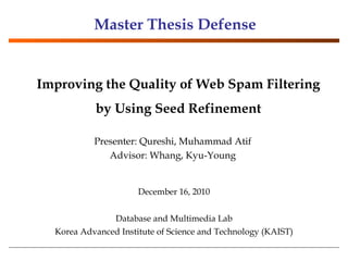 December 16, 2010 Database and Multimedia Lab Korea Advanced Institute of Science and Technology (KAIST) Improving the Quality of Web Spam Filtering by Using Seed Refinement Master Thesis Defense Presenter: Qureshi, Muhammad Atif Advisor: Whang, Kyu-Young 