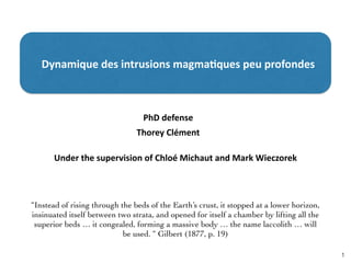 1
Dynamique	
  des	
  intrusions	
  magma1ques	
  peu	
  profondes	
  
“Instead of rising through the beds of the Earth’s crust, it stopped at a lower horizon,
insinuated itself between two strata, and opened for itself a chamber by lifting all the
superior beds … it congealed, forming a massive body … the name laccolith … will
be used. “ Gilbert (1877, p. 19)
Thorey	
  Clément
PhD	
  defense
Under	
  the	
  supervision	
  of	
  Chloé	
  Michaut	
  and	
  Mark	
  Wieczorek
 