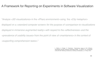 A Framework for Reporting on Experiments in Software Visualization
63
“Analyze <3D visualizations> in the <Pharo environment> using the <City metaphor>
displayed on a <standard computer screen> for the purpose of <comparison to visualizations
displayed in immersive augmented reality> with respect to the <effectiveness> and the
<prevalence of usability issues> from the point of view of <maintainers> in the context of
<supporting comprehension tasks>.”
L. Merino, A. Bergel, O. Nierstrasz. “Overcoming Issues of 3D Software
Visualization through Immersive Augmented Reality”. In VISSOFT'18: Proceedings
of the 6th IEEE Working Conference on Software Visualization, p. In Press, 2018.
 