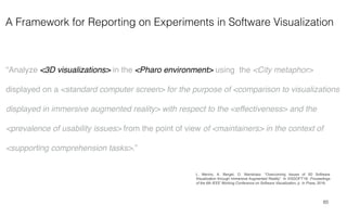 A Framework for Reporting on Experiments in Software Visualization
65
“Analyze <3D visualizations> in the <Pharo environment> using the <City metaphor>
displayed on a <standard computer screen> for the purpose of <comparison to visualizations
displayed in immersive augmented reality> with respect to the <effectiveness> and the
<prevalence of usability issues> from the point of view of <maintainers> in the context of
<supporting comprehension tasks>.”
L. Merino, A. Bergel, O. Nierstrasz. “Overcoming Issues of 3D Software
Visualization through Immersive Augmented Reality”. In VISSOFT'18: Proceedings
of the 6th IEEE Working Conference on Software Visualization, p. In Press, 2018.
 