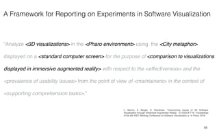 A Framework for Reporting on Experiments in Software Visualization
68
“Analyze <3D visualizations> in the <Pharo environment> using the <City metaphor>
displayed on a <standard computer screen> for the purpose of <comparison to visualizations
displayed in immersive augmented reality> with respect to the <effectiveness> and the
<prevalence of usability issues> from the point of view of <maintainers> in the context of
<supporting comprehension tasks>.”
L. Merino, A. Bergel, O. Nierstrasz. “Overcoming Issues of 3D Software
Visualization through Immersive Augmented Reality”. In VISSOFT'18: Proceedings
of the 6th IEEE Working Conference on Software Visualization, p. In Press, 2018.
 
