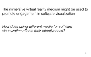 95
How does using different media for software
visualization affects their effectiveness?
The immersive virtual reality medium might be used to
promote engagement in software visualization
 