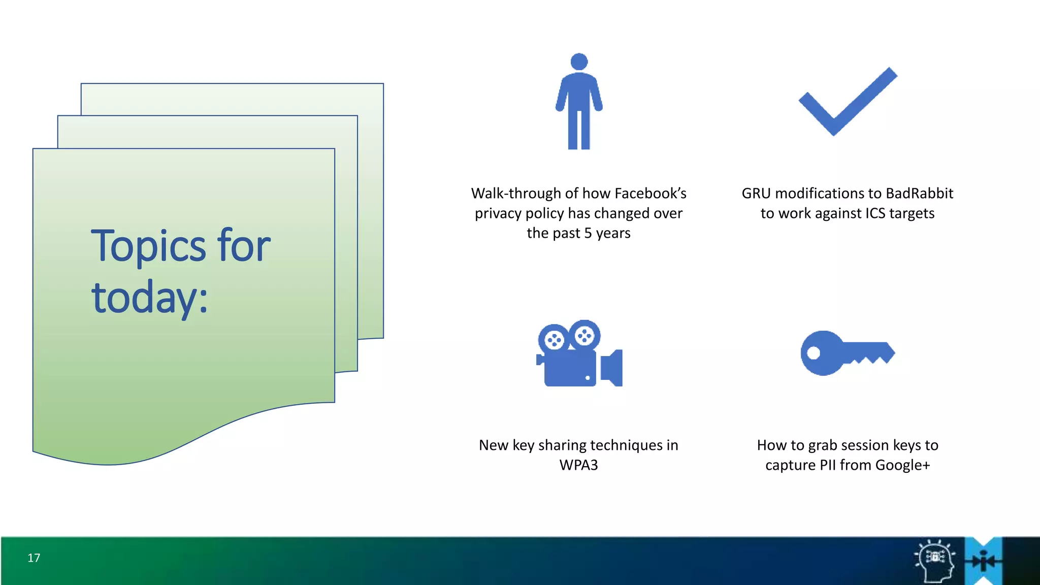 17
Topics for
today:
Walk-through of how Facebook’s
privacy policy has changed over
the past 5 years
GRU modifications to BadRabbit
to work against ICS targets
New key sharing techniques in
WPA3
How to grab session keys to
capture PII from Google+
 