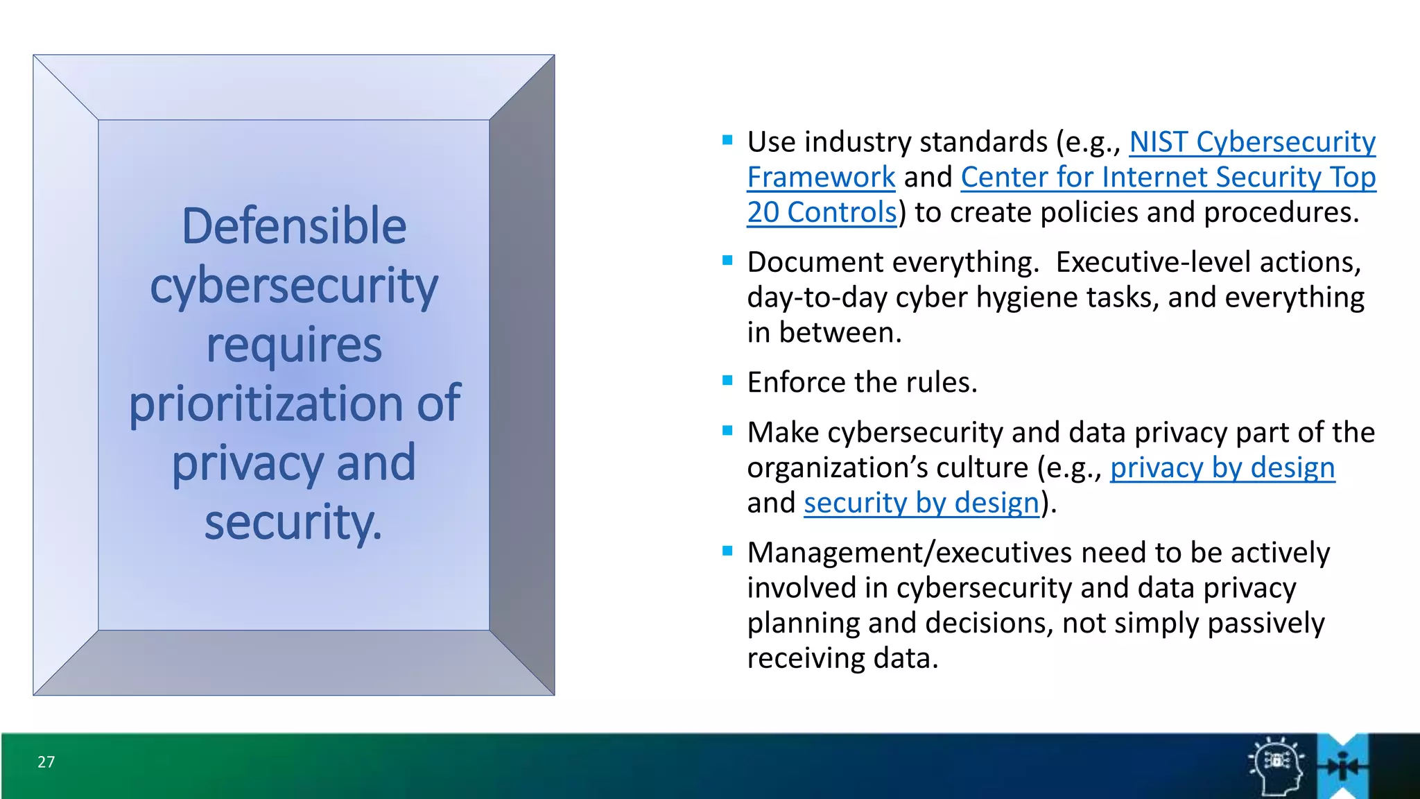 27
Defensible
cybersecurity
requires
prioritization of
privacy and
security.
 Use industry standards (e.g., NIST Cybersecurity
Framework and Center for Internet Security Top
20 Controls) to create policies and procedures.
 Document everything. Executive-level actions,
day-to-day cyber hygiene tasks, and everything
in between.
 Enforce the rules.
 Make cybersecurity and data privacy part of the
organization’s culture (e.g., privacy by design
and security by design).
 Management/executives need to be actively
involved in cybersecurity and data privacy
planning and decisions, not simply passively
receiving data.
 