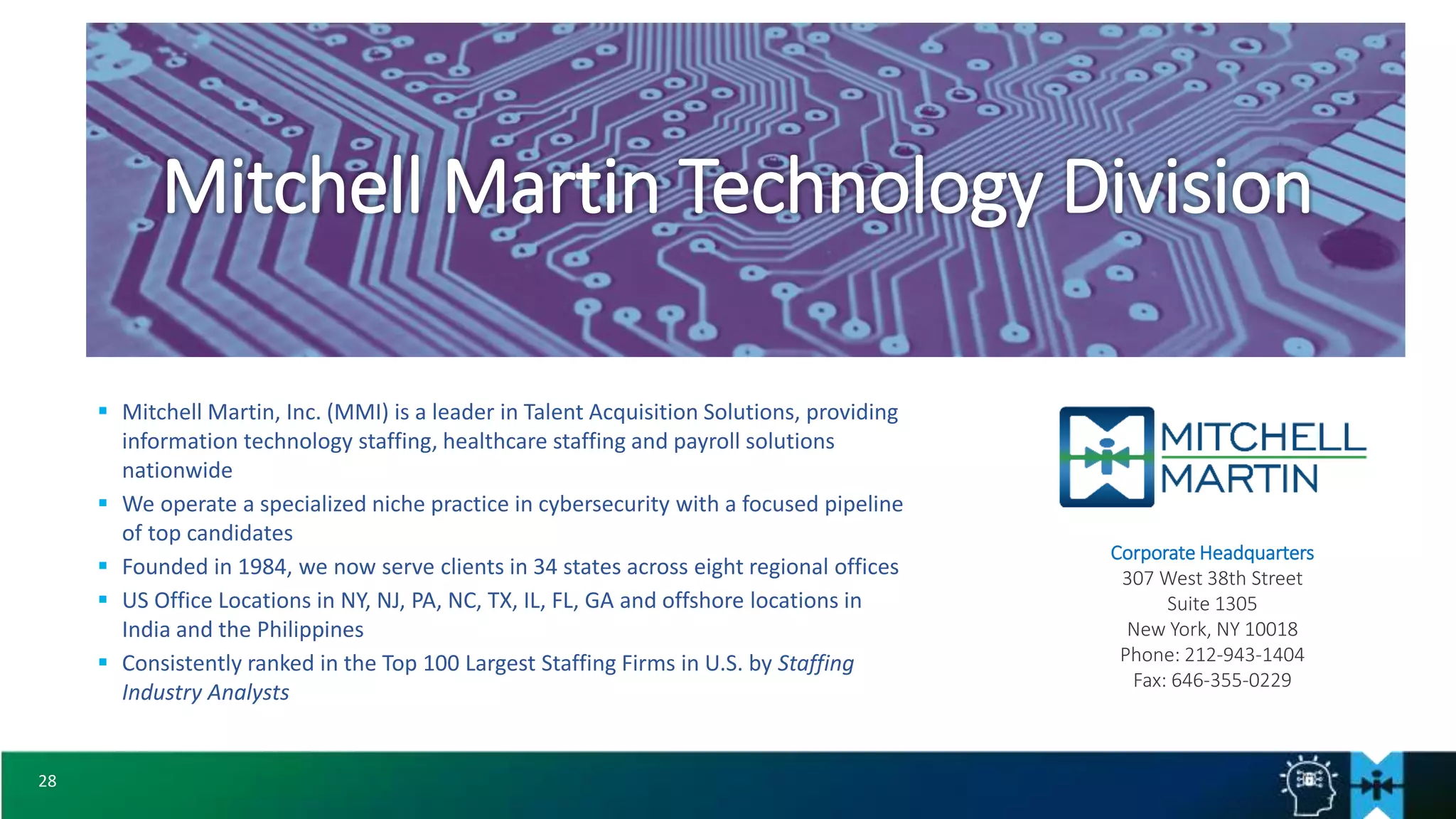 28
 Mitchell Martin, Inc. (MMI) is a leader in Talent Acquisition Solutions, providing
information technology staffing, healthcare staffing and payroll solutions
nationwide
 We operate a specialized niche practice in cybersecurity with a focused pipeline
of top candidates
 Founded in 1984, we now serve clients in 34 states across eight regional offices
 US Office Locations in NY, NJ, PA, NC, TX, IL, FL, GA and offshore locations in
India and the Philippines
 Consistently ranked in the Top 100 Largest Staffing Firms in U.S. by Staffing
Industry Analysts
Mitchell Martin Technology Division
Corporate Headquarters
307 West 38th Street
Suite 1305
New York, NY 10018
Phone: 212-943-1404
Fax: 646-355-0229
 