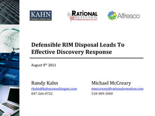 Defensible	
  RIM	
  Disposal	
  Leads	
  To	
  
Effective	
  Discovery	
  Response	
  

August	
  9th	
  2011	
  



Randy	
  Kahn	
                   Michael	
  McCreary	
  
rkahn@kahnconsultinginc.com	
     mmccreary@rationalretention.com	
  
847-­‐266-­‐0722	
                518-­‐489-­‐3000	
  
 