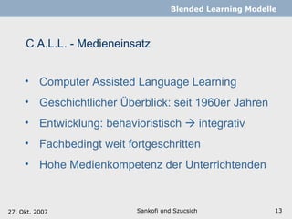 C.A.L.L. - Medieneinsatz Sankofi und Szucsich   Blended Learning Modelle Computer Assisted Language Learning Geschichtlicher Überblick:  seit 1960er Jahren Entwicklung: behavioristisch    integrativ Fachbedingt weit fortgeschritten Hohe Medienkompetenz der Unterrichtenden 27. Okt. 2007 