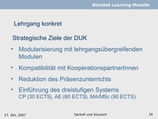 Lehrgang konkret Sankofi und Szucsich   Blended Learning Modelle Strategische Ziele der DUK Modularisierung mit lehrgangsübergreifenden Modulen  Kompatibilität mit KooperationspartnerInnen Reduktion des Präsenzunterrichts Einführung des dreistufigen Systems CP (30 ECTS), AE (60 ECTS), MA/MSc (90 ECTS) 27. Okt. 2007 