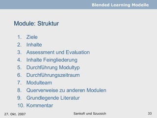 Module: Struktur Ziele Inhalte Assessment und Evaluation Inhalte Feingliederung Durchführung Modultyp  Durchführungszeitraum Modulteam Querverweise zu anderen Modulen Grundlegende Literatur Kommentar  Sankofi und Szucsich   Blended Learning Modelle 27. Okt. 2007 