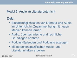 Modul 6: Audio im Literaturunterricht  Sankofi und Szucsich   Blended Learning Modelle 27. Okt. 2007 Ziele: Einsatzmöglichkeiten von Literatur und Audio im Unterricht im Zusammenhang mit neuen Medien kennen lernen Audio: über technische und rechtliche Grundlagen erfahren Podcast-Episoden und Podcasts erzeugen Mit sprachenspezifischen Audio- und Literaturinhalten arbeiten 