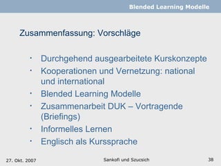 Zusammenfassung: Vorschläge Sankofi und Szucsich   Blended Learning Modelle Durchgehend ausgearbeitete Kurskonzepte Kooperationen und Vernetzung: national und international Blended Learning Modelle Zusammenarbeit DUK – Vortragende (Briefings) Informelles Lernen  Englisch als Kurssprache 27. Okt. 2007 