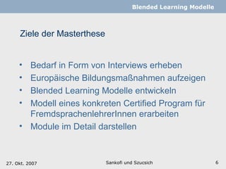 Ziele der Masterthese Sankofi und Szucsich   Blended Learning Modelle Bedarf in Form von Interviews erheben Europäische Bildungsmaßnahmen aufzeigen  Blended Learning Modelle entwickeln  Modell eines konkreten Certified Program für FremdsprachenlehrerInnen erarbeiten Module im Detail darstellen 27. Okt. 2007 
