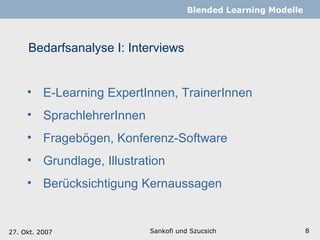 Bedarfsanalyse I: Interviews Sankofi und Szucsich   Blended Learning Modelle E-Learning ExpertInnen, TrainerInnen  SprachlehrerInnen Fragebögen, Konferenz-Software Grundlage, Illustration Berücksichtigung Kernaussagen 27. Okt. 2007 