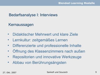 Bedarfsanalyse I: Interviews Sankofi und Szucsich   Blended Learning Modelle Kernaussagen Didaktischer Mehrwert und klare Ziele Lernkultur: zeitgemäßes Lernen Differenzierte und professionelle Inhalte  Öffnung des Klassenzimmers nach außen Repositorien und innovative Werkzeuge   Abbau von Berührungsängsten 27. Okt. 2007 