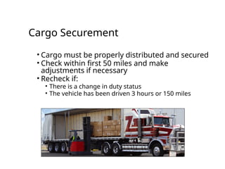 Cargo Securement
• Cargo must be properly distributed and secured
• Check within first 50 miles and make
adjustments if necessary
• Recheck if:
• There is a change in duty status
• The vehicle has been driven 3 hours or 150 miles
 
