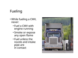 Fueling
• While fueling a CMV,
never:
• Fuel a CMV with
engine running
• Smoke or expose
any open flame
• Fuel unless the
nozzle and intake
pipe are
in contact
 