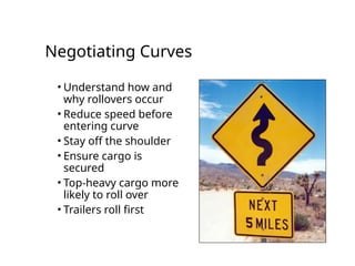 Negotiating Curves
• Understand how and
why rollovers occur
• Reduce speed before
entering curve
• Stay off the shoulder
• Ensure cargo is
secured
• Top-heavy cargo more
likely to roll over
• Trailers roll first
 