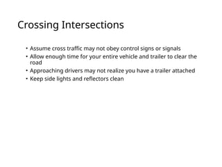 Crossing Intersections
• Assume cross traffic may not obey control signs or signals
• Allow enough time for your entire vehicle and trailer to clear the
road
• Approaching drivers may not realize you have a trailer attached
• Keep side lights and reflectors clean
 