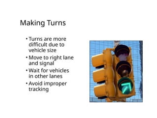 Making Turns
• Turns are more
difficult due to
vehicle size
• Move to right lane
and signal
• Wait for vehicles
in other lanes
• Avoid improper
tracking
 