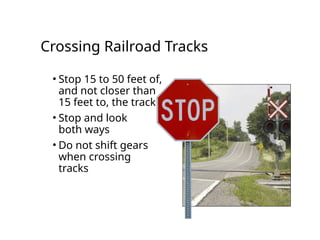 Crossing Railroad Tracks
• Stop 15 to 50 feet of,
and not closer than
15 feet to, the tracks
• Stop and look
both ways
• Do not shift gears
when crossing
tracks
 