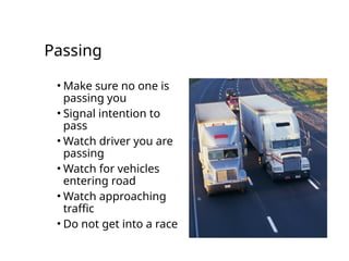 Passing
• Make sure no one is
passing you
• Signal intention to
pass
• Watch driver you are
passing
• Watch for vehicles
entering road
• Watch approaching
traffic
• Do not get into a race
 