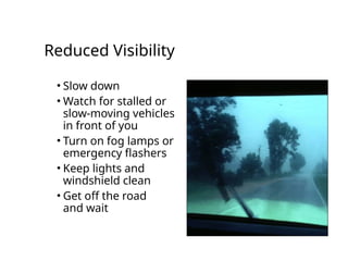Reduced Visibility
• Slow down
• Watch for stalled or
slow-moving vehicles
in front of you
• Turn on fog lamps or
emergency flashers
• Keep lights and
windshield clean
• Get off the road
and wait
 