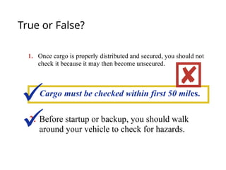 True or False?
1. Once cargo is properly distributed and secured, you should not
check it because it may then become unsecured.
2. Before startup or backup, you should walk
around your vehicle to check for hazards.
Cargo must be checked within first 50 miles.



 