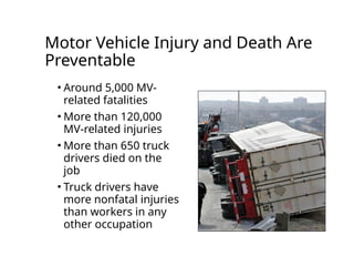 Motor Vehicle Injury and Death Are
Preventable
• Around 5,000 MV-
related fatalities
• More than 120,000
MV-related injuries
• More than 650 truck
drivers died on the
job
• Truck drivers have
more nonfatal injuries
than workers in any
other occupation
 