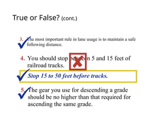 True or False? (cont.)
3. The most important rule in lane usage is to maintain a safe
following distance.
4. You should stop between 5 and 15 feet of
railroad tracks.
Stop 15 to 50 feet before tracks.



5. The gear you use for descending a grade
should be no higher than that required for
ascending the same grade.

 