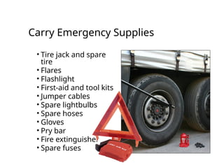 Carry Emergency Supplies
• Tire jack and spare
tire
• Flares
• Flashlight
• First-aid and tool kits
• Jumper cables
• Spare lightbulbs
• Spare hoses
• Gloves
• Pry bar
• Fire extinguisher
• Spare fuses
 