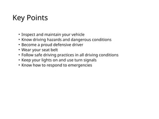 Key Points
• Inspect and maintain your vehicle
• Know driving hazards and dangerous conditions
• Become a proud defensive driver
• Wear your seat belt
• Follow safe driving practices in all driving conditions
• Keep your lights on and use turn signals
• Know how to respond to emergencies
 