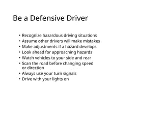 Be a Defensive Driver
• Recognize hazardous driving situations
• Assume other drivers will make mistakes
• Make adjustments if a hazard develops
• Look ahead for approaching hazards
• Watch vehicles to your side and rear
• Scan the road before changing speed
or direction
• Always use your turn signals
• Drive with your lights on
 