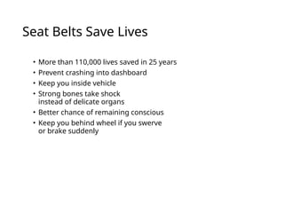 Seat Belts Save Lives
• More than 110,000 lives saved in 25 years
• Prevent crashing into dashboard
• Keep you inside vehicle
• Strong bones take shock
instead of delicate organs
• Better chance of remaining conscious
• Keep you behind wheel if you swerve
or brake suddenly
 