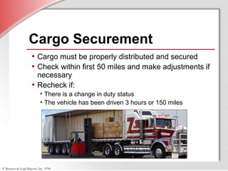 © Business & Legal Reports, Inc. 0706
Cargo Securement
• Cargo must be properly distributed and secured
• Check within first 50 miles and make adjustments if
necessary
• Recheck if:
• There is a change in duty status
• The vehicle has been driven 3 hours or 150 miles
 