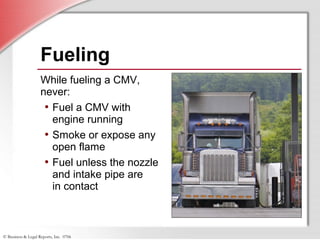 © Business & Legal Reports, Inc. 0706
Fueling
While fueling a CMV,
never:
• Fuel a CMV with
engine running
• Smoke or expose any
open flame
• Fuel unless the nozzle
and intake pipe are
in contact
 