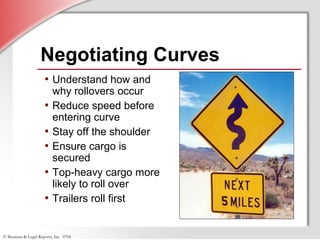 © Business & Legal Reports, Inc. 0706
Negotiating Curves
• Understand how and
why rollovers occur
• Reduce speed before
entering curve
• Stay off the shoulder
• Ensure cargo is
secured
• Top-heavy cargo more
likely to roll over
• Trailers roll first
 