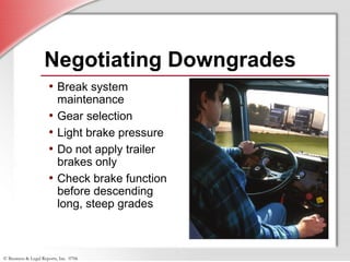© Business & Legal Reports, Inc. 0706
Negotiating Downgrades
• Break system
maintenance
• Gear selection
• Light brake pressure
• Do not apply trailer
brakes only
• Check brake function
before descending
long, steep grades
 