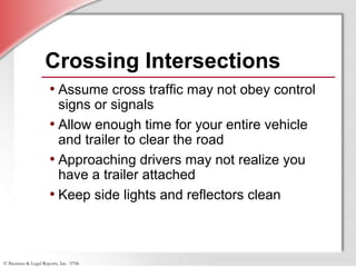 © Business & Legal Reports, Inc. 0706
Crossing Intersections
• Assume cross traffic may not obey control
signs or signals
• Allow enough time for your entire vehicle
and trailer to clear the road
• Approaching drivers may not realize you
have a trailer attached
• Keep side lights and reflectors clean
 