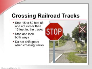 © Business & Legal Reports, Inc. 0706
Crossing Railroad Tracks
• Stop 15 to 50 feet of,
and not closer than
15 feet to, the tracks
• Stop and look
both ways
• Do not shift gears
when crossing tracks
 