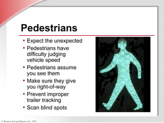 © Business & Legal Reports, Inc. 0706
Pedestrians
• Expect the unexpected
• Pedestrians have
difficulty judging
vehicle speed
• Pedestrians assume
you see them
• Make sure they give
you right-of-way
• Prevent improper
trailer tracking
• Scan blind spots
 